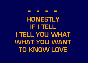 HONESTLY
IF I TELL

I TELL YOU WHAT
WHAT YOU WANT
TO KNOW LOVE
