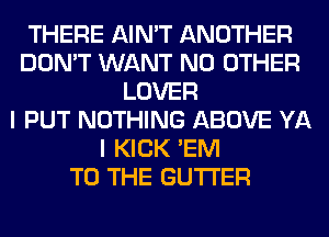 THERE AIN'T ANOTHER
DON'T WANT NO OTHER
LOVER
I PUT NOTHING ABOVE YA
I KICK 'EM
TO THE GUTI'ER