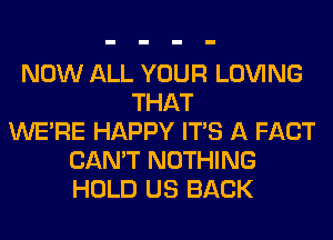 NOW ALL YOUR LOVING
THAT
WERE HAPPY ITS A FACT
CAN'T NOTHING
HOLD US BACK