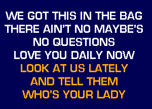 WE GOT THIS IN THE BAG
THERE AIN'T N0 MAYBE'S
N0 QUESTIONS
LOVE YOU DAILY NOW
LOOK AT US LATELY
AND TELL THEM
WHO'S YOUR LADY