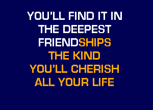 YOU'LL FIND IT IN
THE DEEPEST
FRIENDSHIPS

THE KIND

YOU'LL CHERISH

ALL YOUR LIFE