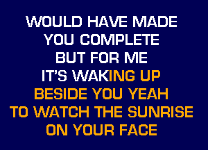 WOULD HAVE MADE
YOU COMPLETE
BUT FOR ME
ITS WAKING UP
BESIDE YOU YEAH
TO WATCH THE SUNRISE
ON YOUR FACE