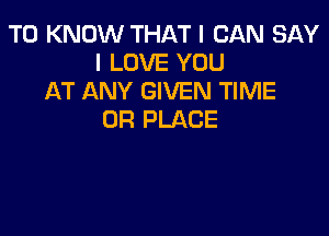 TO KNOW THAT I CAN SAY
I LOVE YOU
AT ANY GIVEN TIME

0R PLACE