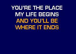 YOU'RE THE PLACE
MY LIFE BEGINS
AND YOULL BE
WHERE IT ENDS