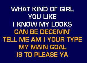 WHAT KIND OF GIRL
YOU LIKE
I KNOW MY LOOKS
CAN BE DECEIVIN'
TELL ME AM I YOUR TYPE
MY MAIN GOAL
IS TO PLEASE YA