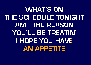 WHATS ON
THE SCHEDULE TONIGHT
AM I THE REASON
YOU'LL BE TREATIM
I HOPE YOU HAVE
AN APPETITE