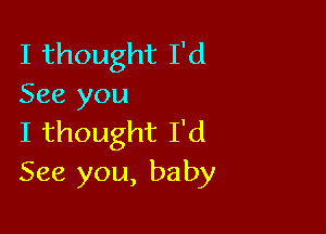 I thought I'd
See you

I thought I'd
See you, baby