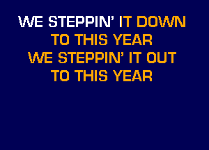 WE STEPPIN' IT DOWN
TO THIS YEAR
WE STEPPIM IT OUT
TO THIS YEAR