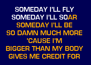 SOMEDAY I'LL FLY
SOMEDAY I'LL BOAR
SOMEDAY I'LL BE
SO DAMN MUCH MORE
'CAUSE I'M
BIGGER THAN MY BODY
GIVES ME CREDIT FOR
