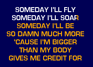 SOMEDAY I'LL FLY
SOMEDAY I'LL BOAR
SOMEDAY I'LL BE
SO DAMN MUCH MORE
'CAUSE I'M BIGGER
THAN MY BODY
GIVES ME CREDIT FOR