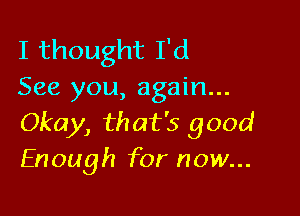 I thought I'd
See you, again...

Okay, that's good
Enough for now...