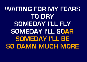 WAITING FOR MY FEARS
T0 DRY
SOMEDAY I'LL FLY
SOMEDAY I'LL BOAR
SOMEDAY I'LL BE
SO DAMN MUCH MORE