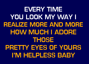 EVERY TIME

YOU LOOK MY WAY I
REALIZE MORE AND MORE

HOW MUCH I ADORE
THOSE
PRETTY EYES 0F YOURS
I'M HELPLESS BABY