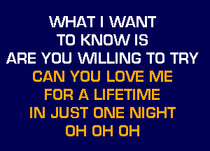 WHAT I WANT
TO KNOW IS
ARE YOU WILLING TO TRY
CAN YOU LOVE ME
FOR A LIFETIME
IN JUST ONE NIGHT
0H 0H 0H