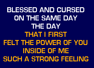 BLESSED AND CURSED
ON THE SAME DAY
THE DAY
THAT I FIRST
FELT THE POWER OF YOU
INSIDE OF ME
SUCH A STRONG FEELING