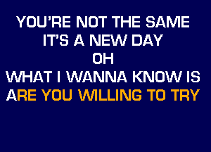 YOU'RE NOT THE SAME
ITS A NEW DAY
0H
WHAT I WANNA KNOW IS
ARE YOU WILLING TO TRY