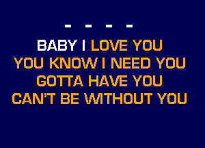 BABY I LOVE YOU
YOU KNOWI NEED YOU
GOTTA HAVE YOU
CAN'T BE WITHOUT YOU