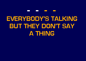 EVERYBODYB TALKING
BUT THEY DDMT SAY

A THING