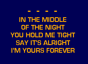 IN THE MIDDLE
OF THE NIGHT
YOU HOLD ME TIGHT
SAY IT'S ALRIGHT
I'M YOURS FOREVER