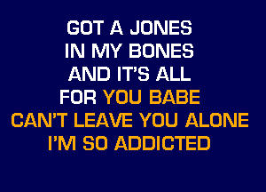 GOT A JONES
IN MY BONES
AND ITS ALL
FOR YOU BABE
CAN'T LEAVE YOU ALONE
I'M SO ADDICTED