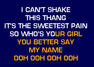 I CAN'T SHAKE
THIS THANG
ITS THE SWEETEST PAIN
SO WHO'S YOUR GIRL
YOU BETTER SAY
MY NAME
00H 00H 00H 00H