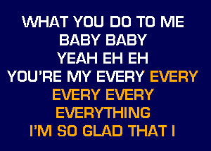 WHAT YOU DO TO ME
BABY BABY
YEAH EH EH
YOU'RE MY EVERY EVERY
EVERY EVERY
EVERYTHING
I'M SO GLAD THAT I