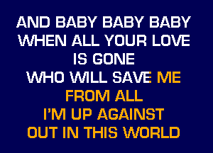 AND BABY BABY BABY
WHEN ALL YOUR LOVE
IS GONE
WHO WILL SAVE ME
FROM ALL
I'M UP AGAINST
OUT IN THIS WORLD