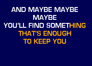 AND MAYBE MAYBE
MAYBE
YOU'LL FIND SOMETHING
THAT'S ENOUGH
TO KEEP YOU