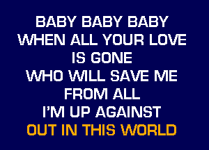 BABY BABY BABY
WHEN ALL YOUR LOVE
IS GONE
WHO WILL SAVE ME
FROM ALL
I'M UP AGAINST
OUT IN THIS WORLD