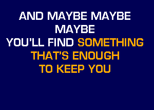 AND MAYBE MAYBE
MAYBE
YOU'LL FIND SOMETHING
THAT'S ENOUGH
TO KEEP YOU