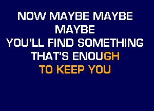 NOW MAYBE MAYBE
MAYBE
YOU'LL FIND SOMETHING
THAT'S ENOUGH
TO KEEP YOU