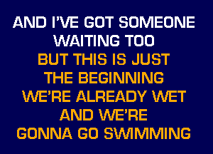 AND I'VE GOT SOMEONE
WAITING T00
BUT THIS IS JUST
THE BEGINNING
WERE ALREADY WET
AND WERE
GONNA GO SIMMMING