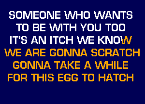 SOMEONE WHO WANTS
TO BE WITH YOU TOO
ITS AN ITCH WE KNOW
WE ARE GONNA SCRATCH
GONNA TAKE A WHILE
FOR THIS EGG T0 HATCH