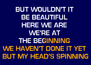 BUT WOULDN'T IT
BE BEAUTIFUL
HERE WE ARE
WERE AT
THE BEGINNING
WE HAVEN'T DONE IT YET
BUT MY HEAD'S SPINNING