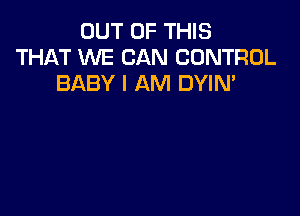 OUT OF THIS
THAT WE CAN CONTROL
BABY I AM DYIM