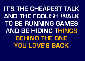 ITS THE CHEAPEST TALK
AND THE FOOLISH WALK
TO BE RUNNING GAMES
AND BE HIDING THINGS
BEHIND THE ONE
YOU LOVE'S BACK