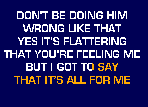 DON'T BE DOING HIM
WRONG LIKE THAT
YES ITS FLA'I'I'ERING
THAT YOU'RE FEELING ME
BUT I GOT TO SAY
THAT ITS ALL FOR ME