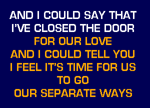 AND I COULD SAY THAT
I'VE CLOSED THE DOOR
FOR OUR LOVE
AND I COULD TELL YOU
I FEEL ITIS TIME FOR US
TO GO
OUR SEPARATE WAYS