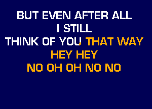 BUT EVEN AFTER ALL
I STILL
THINK OF YOU THAT WAY
HEY HEY
ND 0H OH N0 N0