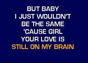 BUT BABY
I JUST WOULDN'T
BE THE SAME
'CAUSE GIRL
YOUR LOVE IS
STILL ON MY BRAIN