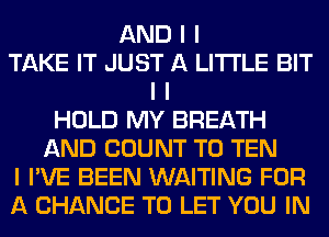 AND I I
TAKE IT JUST A LITTLE BIT
I I
HOLD MY BREATH
AND COUNT T0 TEN
I I'VE BEEN WAITING FOR
A CHANCE TO LET YOU IN