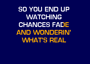 SO YOU END UP
WATCHING
CHANCES FADE

AND WONDERIN'
VUHAT'S REAL