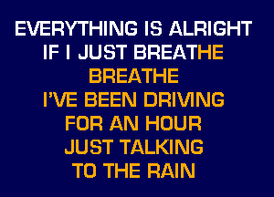 EVERYTHING IS ALRIGHT
IF I JUST BREATHE
BREATHE
I'VE BEEN DRIVING
FOR AN HOUR
JUST TALKING
TO THE RAIN