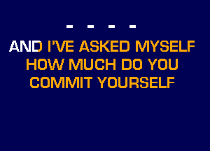 AND I'VE ASKED MYSELF
HOW MUCH DO YOU
COMMIT YOURSELF