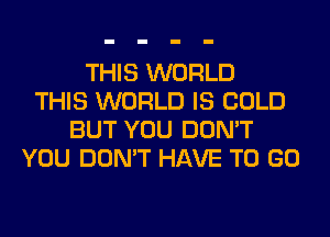 THIS WORLD
THIS WORLD IS COLD
BUT YOU DON'T
YOU DON'T HAVE TO GO