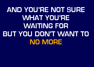 AND YOU'RE NOT SURE
WHAT YOU'RE
WAITING FOR

BUT YOU DON'T WANT T0
NO MORE