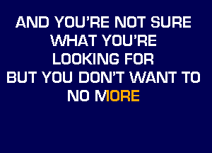 AND YOU'RE NOT SURE
WHAT YOU'RE
LOOKING FOR

BUT YOU DON'T WANT T0
NO MORE