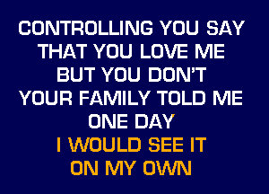CONTROLLING YOU SAY
THAT YOU LOVE ME
BUT YOU DON'T
YOUR FAMILY TOLD ME
ONE DAY
I WOULD SEE IT
ON MY OWN