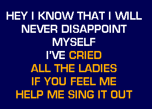 HEY I KNOW THAT I WILL
NEVER DISAPPOINT
MYSELF
I'VE CRIED
ALL THE LADIES
IF YOU FEEL ME
HELP ME SING IT OUT