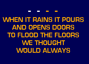 WHEN IT RAINS IT POURS
AND OPENS DOORS
T0 FLOOD THE FLOORS
WE THOUGHT
WOULD ALWAYS